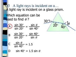 Q3 A light rays is incident on a…
A light ray is incident on a glass prism.
Which equation can be
used to find θ ?
                             30°
      sin 30°    sin θ             20° 40°
                                             θ
  A           =
      sin 20°   sin 40°

  B   sin 30°   sin 40°
              =
      sin 20°    sin θ

  C    sin θ
              = 1.5
      sin 40°
 D     sin 40° = 1.5 sin θ
 