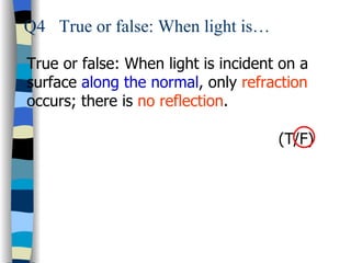 Q4 True or false: When light is…

True or false: When light is incident on a
surface along the normal, only refraction
occurs; there is no reflection.

                                     (T/F)
 