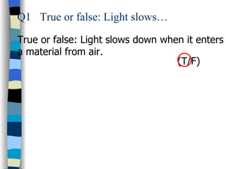 Q1 True or false: Light slows…

True or false: Light slows down when it enters
a material from air.
                                   (T/F)
 