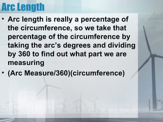 Arc Length
• Arc length is really a percentage of
  the circumference, so we take that
  percentage of the circumference by
  taking the arc’s degrees and dividing
  by 360 to find out what part we are
  measuring
• (Arc Measure/360)(circumference)
 
