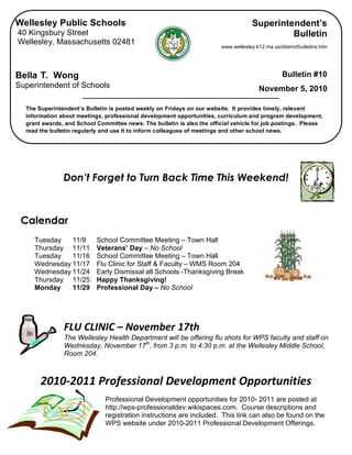  
Don’t Forget to Turn Back Time This Weekend!
Calendar
Tuesday 11/9 School Committee Meeting – Town Hall
Thursday 11/11 Veterans’ Day – No School
Tuesday 11/16 School Committee Meeting – Town Hall
Wednesday 11/17 Flu Clinic for Staff & Faculty – WMS Room 204
Wednesday 11/24 Early Dismissal all Schools -Thanksgiving Break
Thursday 11/25 Happy Thanksgiving!
Monday 11/29 Professional Day – No School
 
 
FLU CLINIC – November 17th 
The Wellesley Health Department will be offering flu shots for WPS faculty and staff on
Wednesday, November 17th
, from 3 p.m. to 4:30 p.m. at the Wellesley Middle School,
Room 204.
 
2010‐2011 Professional Development Opportunities 
 
Professional Development opportunities for 2010- 2011 are posted at
http://wps-professionaldev.wikispaces.com. Course descriptions and
registration instructions are included. This link can also be found on the
WPS website under 2010-2011 Professional Development Offerings.
 
Wellesley Public Schools
40 Kingsbury Street
Wellesley, Massachusetts 02481
Bella T. Wong
Superintendent of Schools
The Superintendent’s Bulletin is posted weekly on Fridays on our website. It provides timely, relevant
information about meetings, professional development opportunities, curriculum and program development,
grant awards, and School Committee news. The bulletin is also the official vehicle for job postings. Please
read the bulletin regularly and use it to inform colleagues of meetings and other school news.
Superintendent’s
Bulletin
www.wellesley.k12.ma.us/district/bulletins.htm
Bulletin #10
November 5, 2010
 