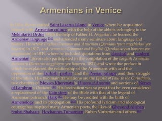 Armenians in Venice      In 1816, Byron visited Saint Lazarus Island in Venice where he acquainted himself with Armenian culture with the help of the abbots belonging to the Mekhitarist Order. With the help of Father H. Avgerian, he learned the Armenian language,[34] and attended many seminars about language and history. He wrote English Grammar and Armenian (Qerakanutyunangghiakanyevhayeren) in 1817, and Armenian Grammar and English (Qerakanutyunhayerenyevangghiakan) in 1819, where he included quotations from classical and modern Armenian. Byron also participated in the compilation of the English Armenian dictionary (Barraranangghierenyevhayeren, 1821) and wrote the preface in which he explained the relationship of the Armenians with and the oppression of the Turkish "pashas" and the Persiansatraps, and their struggle of liberation. His two main translations are the Epistle of Paul to the Corinthians, two chapters of MovsesKhorenatsi'sHistory of Armenia and sections of Nerses of Lambron'sOrations.[42] His fascination was so great that he even considered a replacement of the Cain story of the Bible with that of the legend of Armenian patriarch Haik.[42] He may be credited with the birth of Armenology and its propagation.[42] His profound lyricism and ideological courage has inspired many Armenian poets, the likes of GhevondAlishan, SmbatShahaziz, HovhannesTumanyan, Ruben Vorberian and others.[42]