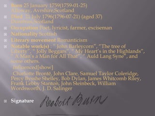 Born 25 January 1759(1759-01-25)Alloway, Avrshire,ScotlandDied  21 July 1796(1796-07-21) (aged 37)Dumfries,ScotlandOccupation Poet, lyricist, farmer, excisemanNationality ScottishLiterary movement RomanticismNotable work(s) : “ John Barleycorn”, “The tree of Liberty”, “ Jolly Beggars”, “ My Heart’s in the Highlands”, “ A Man’s a Man for All That”, “ Auld Lang Syne”, and some others.       Influenced[show]       Charlotte Brontë, John Clare, Samuel Taylor Coleridge, Percy Bysshe Shelley, Bob Dylan, James Whitcomb Riley, Frank Lebby Stanton, John Steinbeck, William Wordsworth, J. D. SalingerSignature 