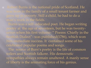 Robert Burns is the national pride of Scotland. He was born in the family of a small tenant farmer and grew up in poverty. Still a child, he had to do a man’s work in the fields.  Burns was a self- educated poet. He began writing poetry at  the age of seventeen, but he was twenty- seven when his first volume- “ Poems: Chiefly in the Scottish Dialect”- was published(1786), which won him immediate success. It  contained some of his celebrated popular poems and songs.  The  source of Burn’s poetry is the life of common toilers and Scottish falkore. His democratic sympathies always remain unaltered. A manly sense of liberty is the animating force of his genius. 