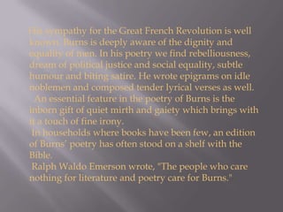 His sympathy for the Great French Revolution is well known. Burns is deeply aware of the dignity and equality of men. In his poetry we find rebelliousness, dream of political justice and social equality, subtle humour and biting satire. He wrote epigrams on idle noblemen and composed tender lyrical verses as well.  An essential feature in the poetry of Burns is the inborn gift of quiet mirth and gaiety which brings with it a touch of fine irony.  In households where books have been few, an edition of Burns’ poetry has often stood on a shelf with the Bible.  Ralph Waldo Emerson wrote, "The people who care nothing for literature and poetry care for Burns." 