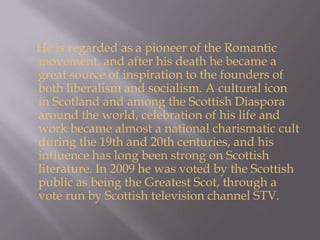     He is regarded as a pioneer of the Romantic movement, and after his death he became a great source of inspiration to the founders of both liberalism and socialism. A cultural icon in Scotland and among the Scottish Diaspora around the world, celebration of his life and work became almost a national charismatic cult during the 19th and 20th centuries, and his influence has long been strong on Scottish literature. In 2009 he was voted by the Scottish public as being the Greatest Scot, through a vote run by Scottish television channel STV.