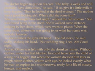 The doctor began to put on his coat. ‘The baby is weak and will probably have difficulties,’ he said. ‘ If so, give it a little milk to keep it quiet.’ Then he looked at the dead woman. ‘ The mother was a good looking girl. Where did she come frm?’.‘She was brought here last night,’ replied the old woman. ‘ She was found lying in the street. She’d walked some distance, judging by her shoes, which were worn to pieces. Wher she came from, where she was going to, or what her name was, nobody knowes.’Te doctor lifted the girls left hand. ‘ The old story,’ he said sadly, shaking his head, ‘ No wedding ring, I see. Ah! Good night.And so Oliver was left with only the drunken  nurse . Without clothes, under his first blanket, he could have been the child of a king or a beggar. But when the woman dressed him later in rough cotton clothes, yellow with age, he looked exactly what he was- an orphan in a workhouswe, ready for a life of misery, hunger, and neglect.