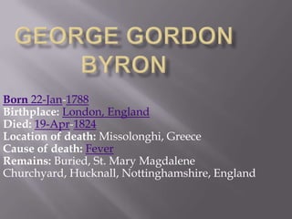 George Gordon ByronBorn 22-Jan-1788Birthplace:London, EnglandDied:19-Apr-1824Location of death:Missolonghi, GreeceCause of death:FeverRemains: Buried, St. Mary Magdalene Churchyard, Hucknall, Nottinghamshire, England