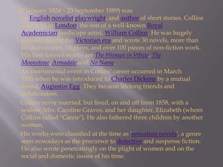      (8 January 1824 – 23 September 1889) was an English novelist,playwright, and author of short stories. Collins was born in London, the son of a well-known Royal Academician landscape artist, William Collins. He was hugely popular during the Victorian era and wrote 30 novels, more than 60 short stories, 14 plays, and over 100 pieces of non-fiction work. His best-known works are The Woman in White, The Moonstone, Armadale and No Name.      An instrumental event in Collins' career occurred in March 1851 when he was introduced to Charles Dickens by a mutual friend, Augustus Egg. They became lifelong friends and collaborators.      Collins never married, but lived, on and off from 1858, with a widow, Mrs. Caroline Graves, and her daughter, Elizabeth (whom Collins called "Carrie"). He also fathered three children by another woman,       His works were classified at the time as 'sensation novels', a genre seen nowadays as the precursor to detective and suspense fiction. He also wrote penetratingly on the plight of women and on the social and domestic issues of his time. 