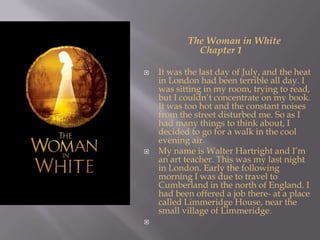                   The Woman in White                 Chapter 1It was the last day of July, and the heat in London had been terrible all day. I was sitting in my room, trying to read, but I couldn’t concentrate on my book. It was too hot and the constant noises from the street disturbed me. So as I had many things to think about, I decided to go for a walk in the cool evening air.My name is Walter Hartright and I’m an art teacher. This was my last night in London. Early the following morning I was due to travel to Cumberland in the north of England. I had been offered a job there- at a place called Limmeridge House, near the small village of Limmeridge. 
