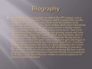 BiographyCharlotte Bronte, an English novelist of the 19th century, was a contemporary of Dickens,Thackeray and E. Gaskell.She was the daughter of a poor clergyman.There were six children in he famile, five girls and one boy.Their mother died when Charlolotte was a very smaillchild.The girls were sent to a charity-school which Charlotte Bronte described later in her novel “Jane Eyre”. The children lived at thatschool in cold gloomy rooms and were always hungty . Charlotte’s sisters, Mary and Elisabeth, died of tuberculosis there.After living school Charlotte Bronte becam a teacher and worked for some years a school for girls.She began to write poems at that time.In her best novel “Jane Eyre” Charlotte Bronte tells the readers the story of a poor governess.The author  gave much attention in her novel to the problems of education . The pictures of life at a charity-school are among the best realistic description in English literature.Charlotte Bronte was considered by K. Marx to be one of the best writers of critical realism in 19 century English literature.
