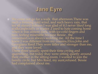 Jane EyreWe come not go for a walk  that afternoon.There was such a freezing cold wind, and such heavy rain, that we all stayed indoors.I was glad of it.I never liked long walks,especially in winter .I used to hate coming home when it was almost dark, with ice-cold fingers and toes, feeling miserable because Bessie , the nursemaid,was always scolding me. All the time I knew I was different from my cousins,Eliza,John and Georgiana Reed.They were taller and stronger than me, and they were loved.These three usually spent their time crying and quarrelling, but today thay were sitting quietly around their mother in the sitting-room. I wanted to join the family circle, but Mrs Reed, my aunt,refused. Bessie had complained about me.