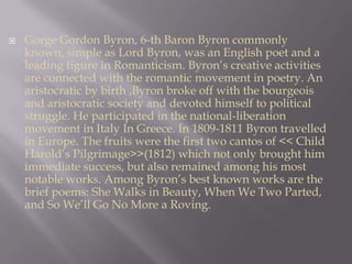 Gorge Gordon Byron, 6-th Baron Byron commonly known, simple as Lord Byron, was an English poet and a leading figure in Romanticism. Byron’s creative activities are connected with the romantic movement in poetry. An aristocratic by birth ,Byron broke off with the bourgeois and aristocratic society and devoted himself to political struggle. He participated in the national-liberation movement in Italy In Greece. In 1809-1811 Byron travelled in Europe. The fruits were the first two cantos of << Child Harold’s Pilgrimage>>(1812) which not only brought him immediate success, but also remained among his most notable works. Among Byron’s best known works are the brief poems: She Walks in Beauty, When We Two Parted, and So We’ll Go No More a Roving.   
