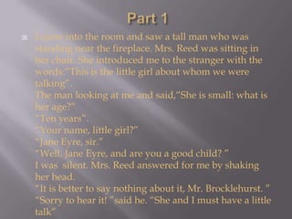 Part 1I came into the room and saw a tall man who was standing near the fireplace. Mrs. Reed was sitting in her chair. She introduced me to the stranger with the words:“This is the little girl about whom we were talking”.The man looking at me and said,“She is small: what is her age?”“Ten years”.“Your name, little girl?”“Jane Eyre, sir.”“Well, Jane Eyre, and are you a good child? ”I was  silent. Mrs. Reed answered for me by shaking her head.“It is better to say nothing about it, Mr. Brocklehurst. ”“Sorry to hear it! ”said he. “She and I must have a little talk”