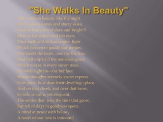 "She Walks In Beauty" She walks in beauty, like the night         Of cloudless climes and starry skies;         And all that’s bes of dark and bright S         Meet in her aspect and her eyes;         Thus mellow’d to that tender  light         Which heaven to gaudy day denies.         One shade the more , one ray the less,        Had half impair’d the nameless graceWhich waves in every raven tress,Or softly lightens  o’er her faceWhere thoughts serenely sweet expressHow pure, how dear their dwelling –place.And on that cheek, and over that brow,So soft, so calm, yet eloquent,The smiles that  win, the tints that grow,But tell of days in goodness spent,A mind at peace with below,A heart whose love is innocent!