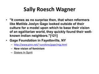Sally Roesch Wagner
• "It comes as no surprise then, that when reformers
  like Matilda Joslyn Gage looked outside of their
  culture for a model upon which to base their vision
  of an egalitarian world, they quickly found their well-
  known Indian neighbors."[121]
• Gage Foundation in Fayetteville, NY
   – http://www.pinn.net/~sunshine/gage/mjg.html
   – New vision of feminism
   – Sisters In Spirit
 