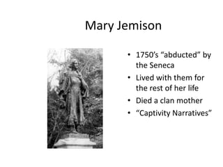Mary Jemison

      • 1750’s “abducted” by
        the Seneca
      • Lived with them for
        the rest of her life
      • Died a clan mother
      • “Captivity Narratives”
 