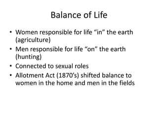 Balance of Life
• Women responsible for life “in” the earth
  (agriculture)
• Men responsible for life “on” the earth
  (hunting)
• Connected to sexual roles
• Allotment Act (1870’s) shifted balance to
  women in the home and men in the fields
 