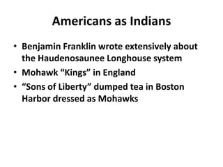 Americans as Indians
• Benjamin Franklin wrote extensively about
  the Haudenosaunee Longhouse system
• Mohawk “Kings” in England
• “Sons of Liberty” dumped tea in Boston
  Harbor dressed as Mohawks
 