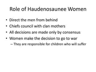 Role of Haudenosaunee Women
•   Direct the men from behind
•   Chiefs council with clan mothers
•   All decisions are made only by consensus
•   Women make the decision to go to war
    – They are responsible for children who will suffer
 