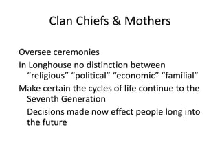 Clan Chiefs & Mothers

Oversee ceremonies
In Longhouse no distinction between
  “religious” “political” “economic” “familial”
Make certain the cycles of life continue to the
  Seventh Generation
  Decisions made now effect people long into
  the future
 