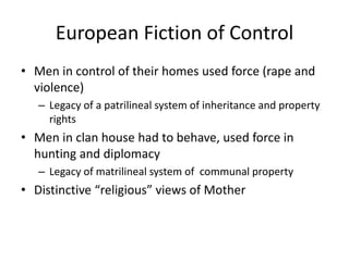 European Fiction of Control
• Men in control of their homes used force (rape and
  violence)
   – Legacy of a patrilineal system of inheritance and property
     rights
• Men in clan house had to behave, used force in
  hunting and diplomacy
   – Legacy of matrilineal system of communal property
• Distinctive “religious” views of Mother
 