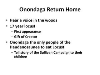Onondaga Return Home
• Hear a voice in the woods
• 17 year locust
  – First appearance
  – Gift of Creator
• Onondaga the only people of the
  Haudenosaunee to eat Locust
  – Tell story of the Sullivan Campaign to their
    children
 