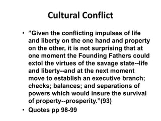 Cultural Conflict
• ”Given the conflicting impulses of life
  and liberty on the one hand and property
  on the other, it is not surprising that at
  one moment the Founding Fathers could
  extol the virtues of the savage state--life
  and liberty--and at the next moment
  move to establish an executive branch;
  checks; balances; and separations of
  powers which would insure the survival
  of property--prosperity.”(93)
• Quotes pp 98-99
 