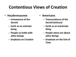 Contentious Views of Creation
• Haudenosaunee            • Americans
  – Immanence of the         – Transcendence of the
    Sacred                     Sacred (otiosus)
  – Earth as an animate      – Earth as an inanimate
    being                      thing
  – People co-habit with     – People alone are above
    other beings               other beings
  – Emphasis on Creation     – Emphasis on the End of
                               Time
 