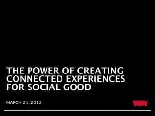 THE POWER OF CREATING
CONNECTED EXPERIENCES
FOR SOCIAL GOOD
MARCH 21, 2012
 