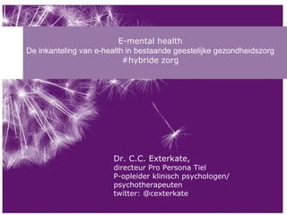 E-mental health De inkanteling van e-health in bestaande geestelijke gezondheidszorg #hybride zorg Dr. C.C. Exterkate,  directeur Pro Persona Tiel P-opleider klinisch psychologen/ psychotherapeuten twitter: @cexterkate 