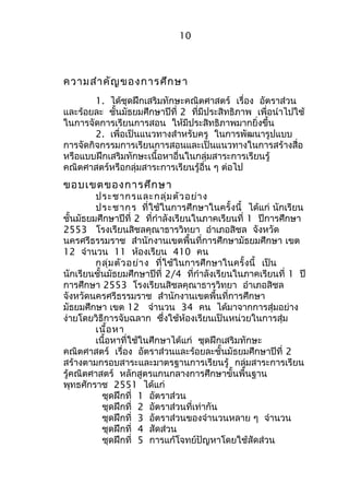 10 
ความสำาคัญของการศึกษา 
1. ได้ชุดฝึกเสริมทักษะคณิตศาสตร์ เรื่อง อัตราส่วน 
และร้อยละ ชั้นมัธยมศึกษาปีที่ 2 ที่มีประสิทธิภาพ เพื่อนำาไปใช้ 
ในการจัดการเรียนการสอน ให้มีประสิทธิภาพมากยิ่งขึ้น 
2. เพื่อเป็นแนวทางสำาหรับครู ในการพัฒนารูปแบบ 
การจัดกิจกรรมการเรียนการสอนและเป็นแนวทางในการสร้างสื่อ 
หรือแบบฝึกเสริมทักษะเนื้อหาอื่นในกลุ่มสาระการเรียนรู้ 
คณิตศาสตร์หรือกลุ่มสาระการเรียนรู้อื่น ๆ ต่อไป 
ขอบเขตของการศึกษา 
ประชากรและกลุ่มตัวอย่าง 
ประชากร ที่ใช้ในการศึกษาในครั้งนี้ ได้แก่ นักเรียน 
ชั้นมัธยมศึกษาปีที่ 2 ที่กำาลังเรียนในภาคเรียนที่ 1 ปีการศึกษา 
2553 โรงเรียนสิชลคุณาธารวิทยา อำาเภอสิชล จังหวัด 
นครศรีธรรมราช สำานักงานเขตพื้นที่การศึกษามัธยมศึกษา เขต 
12 จำานวน 11 ห้องเรียน 410 คน 
กลุ่มตัวอย่าง ที่ใช้ในการศึกษาในครั้งนี้ เป็น 
นักเรียนชั้นมัธยมศึกษาปีที่ 2/4 ที่กำาลังเรียนในภาคเรียนที่ 1 ปี 
การศึกษา 2553 โรงเรียนสิชลคุณาธารวิทยา อำาเภอสิชล 
จังหวัดนครศรีธรรมราช สำานักงานเขตพื้นที่การศึกษา 
มัธยมศึกษา เขต 12 จำานวน 34 คน ได้มาจากการสุ่มอย่าง 
ง่ายโดยวิธีการจับฉลาก ซึ่งใช้ห้องเรียนเป็นหน่วยในการสุ่ม 
เนื้อหา 
เนื้อหาที่ใช้ในศึกษาได้แก่ ชุดฝึกเสริมทักษะ 
คณิตศาสตร์ เรื่อง อัตราส่วนและร้อยละชั้นมัธยมศึกษาปีที่ 2 
สร้างตามกรอบสาระและมาตรฐานการเรียนรู้ กลุ่มสาระการเรียน 
รู้คณิตศาสตร์ หลักสูตรแกนกลางการศึกษาขั้นพื้นฐาน 
พุทธศักราช 2551 ได้แก่ 
ชุดฝึกที่ 1 อัตราส่วน 
ชุดฝึกที่ 2 อัตราส่วนที่เท่ากัน 
ชุดฝึกที่ 3 อัตราส่วนของจำานวนหลาย ๆ จำานวน 
ชุดฝึกที่ 4 สัดส่วน 
ชุดฝึกที่ 5 การแก้โจทย์ปัญหาโดยใช้สัดส่วน 
 