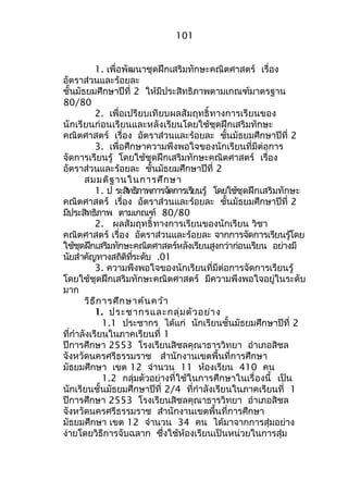 101 
1. เพื่อพัฒนำชุดฝึกเสริมทักษะคณิตศำสตร์ เรื่อง 
อัตรำส่วนและร้อยละ 
ชั้นมัธยมศึกษำปีที่ 2 ให้มีประสิทธิภำพตำมเกณฑ์มำตรฐำน 
80/80 
2. เพื่อเปรียบเทียบผลสัมฤทธิ์ทำงกำรเรียนของ 
นักเรียนก่อนเรียนและหลังเรียนโดยใช้ชุดฝึกเสริมทักษะ 
คณิตศำสตร์ เรื่อง อัตรำส่วนและร้อยละ ชั้นมัธยมศึกษำปีที่ 2 
3. เพื่อศึกษำควำมพึงพอใจของนักเรียนที่มีต่อกำร 
จัดกำรเรียนรู้ โดยใช้ชุดฝึกเสริมทักษะคณิตศำสตร์ เรื่อง 
อัตรำส่วนและร้อยละ ชั้นมัธยมศึกษำปีที่ 2 
สมมติฐำนในกำรศึกษำ 
1. ป ระสทิธภิำพกำรจดักำรเรยีนรู้ โดยใช้ชุดฝึกเสริมทักษะ 
คณิตศำสตร์ เรื่อง อัตรำส่วนและร้อยละ ชั้นมัธยมศึกษำปีที่ 2 
มีประสิทธิภำพ ตำมเกณฑ์ 80/80 
2. ผลสัมฤทธิ์ทำงกำรเรียนของนักเรียน วิชำ 
คณิตศำสตร์ เรื่อง อัตรำส่วนและร้อยละ จำกกำรจัดกำรเรียนรู้โดย 
ใช้ชุดฝึกเสริมทักษะคณิตศำสตร์หลังเรียนสูงกว่ำก่อนเรียน อย่ำงมี 
นัยสำำคัญทำงสถิติที่ระดับ .01 
3. ควำมพึงพอใจของนักเรียนที่มีต่อกำรจัดกำรเรียนรู้ 
โดยใช้ชุดฝึกเสริมทักษะคณิตศำสตร์ มีควำมพึงพอใจอยู่ในระดับ 
มำก 
วิธีกำรศึกษำค้นคว้ำ 
1. ประชำกรและกลุ่มตัวอย่ำง 
1.1 ประชำกร ได้แก่ นักเรียนชั้นมัธยมศึกษำปีที่ 2 
ที่กำำลังเรียนในภำคเรียนที่ 1 
ปีกำรศึกษำ 2553 โรงเรียนสิชลคุณำธำรวิทยำ อำำเภอสิชล 
จังหวัดนครศรีธรรมรำช สำำนักงำนเขตพื้นที่กำรศึกษำ 
มัธยมศึกษำ เขต 12 จำำนวน 11 ห้องเรียน 410 คน 
1.2 กลุ่มตัวอย่ำงที่ใช้ในกำรศึกษำในเรื่องนี้ เป็น 
นักเรียนชั้นมัธยมศึกษำปีที่ 2/4 ที่กำำลังเรียนในภำคเรียนที่ 1 
ปีกำรศึกษำ 2553 โรงเรียนสิชลคุณำธำรวิทยำ อำำเภอสิชล 
จังหวัดนครศรีธรรมรำช สำำนักงำนเขตพื้นที่กำรศึกษำ 
มัธยมศึกษำ เขต 12 จำำนวน 34 คน ได้มำจำกกำรสุ่มอย่ำง 
ง่ำยโดยวิธีกำรจับฉลำก ซึ่งใช้ห้องเรียนเป็นหน่วยในกำรสุ่ม 
 