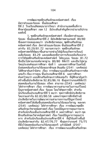 104 
กำรพัฒนำชุดฝึกเสริมทักษะคณิตศำสตร์ เรื่อง 
อัตรำส่วนและร้อยละ ชั้นมัธยมศึกษำ 
ปีที่ 2 โรงเรียนสิชลคุณำธำรวิทยำ สำำนักงำนเขตพื้นที่กำร 
ศึกษำมัธยมศึกษำ เขต 12 มีประเด็นสำำคัญที่ควรนำำมำอภิปรำย 
ผลดังนี้ 
1. ชุดฝึกเสริมทักษะคณิตศำสตร์ เรื่องอัตรำส่วนและ 
ร้อยละ ชั้นมัธยมศึกษำปีที่ 2 มีประสิทธิภำพตำมเกณฑ์ 80/80 
ซึ่งผลกำรทดลองพบว่ำ ประสทิธิภำพของ ชดุฝึกเสริมทักษะ 
คณิตศำสตร์ เรื่อง อัตรำส่วนและร้อยละ ชั้นมัธยมศึกษำปีที่ 2 
เท่ำกับ 83.29/81.72 หมำยควำมว่ำ ชุดฝึกเสริมทักษะ 
คณิตศำสตร์ที่พัฒนำขึ้นสำมำรถช่วยให้ผู้เรียนเกิดกำรเรียนรู้ 
เฉลี่ยร้อยละ 83.29 และผลสัมฤทธิ์ทำงกำรเรียนหลังเรียนจำก 
กำรใช้ชุดฝึกเสริมทักษะคณิตศำสตร์ ได้คะแนน ร้อยละ 81.72 
ซึ่งเป็นไปตำมเกณฑ์มำตรฐำน 80/80 ที่ตั้งไว้ และเป็นไปตำม 
วัตถุประสงค์ของกำรศึกษำ ข้อที่ 1 และผลกำรศึกษำในครั้งนี้ 
ยังสอดคล้องกับงำนวิจัยของวชิรนุช สินธุชัย (2541 : บทคัดย่อ) 
ได้ศึกษำค้นคว้ำอิสระ เรื่อง กำรพัฒนำแบบฝึกเสริมทักษะกำรคิด 
เลขเร็ว เรื่อง กำรคูณ ชั้นประถมศึกษำปีที่ 6 ผลกำรศึกษำ 
ค้นคว้ำพบว่ำ แบบฝึกเสริมทักษะกำรคิดเลขเร็ว ที่ผู้ศึกษำค้นคว้ำ 
สร้ำงขึ้นมีประสิทธิภำพ 92.85/86.16 ซึ่งสูงกว่ำเกณฑ์ที่ตั้งไว้ 
สอดคล้องกับงำนวิจัยของ จรีพร สำมำรถ (2543 : บทคัดย่อ) 
ได้ทำำกำรศึกษำ เรื่อง กำรพัฒนำควำมสำมำรถในกำรแก้โจทย์ 
ปัญหำคณิตศำสตร์ เรื่อง ร้อยละ โดยใช้ชุดกำรฝึก สำำหรับ 
นักเรียนชั้นประถมศึกษำปีที่ 5 พบว่ำ ชุดกำรฝึกมีประสิทธิภำพ 
โดยรวมเท่ำกับ 82.83/80.58 แสดงว่ำชุดกำรฝึกที่สร้ำงมี 
ประสิทธิภำพในกำรพัฒนำควำมสำมำรถกำรแก้ปัญหำโจทย์ 
คณิตศำสตร์ได้เพิ่มขึ้นสอดคล้องกับงำนวิจัยของวิหำญ พละพร 
(2545 : บทคัดย่อ) ได้ทำำกำรศึกษำ เรื่อง กำรพัฒนำชุดฝึก 
เสริมทักษะวิชำคณิตศำสตร์ เรื่อง โจทย์ปัญหำกำรคูณกำรหำร 
สำำหรับนักเรียนชั้นประถมศึกษำปีที่ 4 ผลกำรศึกษำ พบว่ำ ชุด 
ฝึกเสริมทักษะวิชำคณิตศำสตร์ เรื่อง โจทย์ปัญหำกำรคูณกำร 
หำร สำำหรับนักเรียนชั้นประถมศึกษำปีที่ 4 ที่ผู้วิจัยสร้ำงขึ้นมี 
ประสิทธิภำพเท่ำกับ 82.47/76.77 ซึ่งสูงกว่ำเกณฑ์ 75/75 
ที่ตั้งไว้สอดคล้องกับงำนวิจัยของสุเทวี แก้วนิมิตดี (2547 : 
บทคัดย่อ) ได้ทำำกำรศึกษำ เรื่อง กำรพัฒนำแบบฝึกเสริมทักษะ 
 