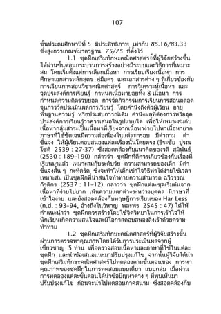 107 
ชั้นประถมศึกษำปีที่ 5 มีประสิทธิภำพ เท่ำกับ 85.16/83.33 
ซึ่งสูงกว่ำเกณฑ์มำตรฐำน 75/75 ที่ตั้งไว้ 
1.1 ชุดฝึกเสริมทักษะคณิตศำสตร์์ที่ผู้วิจัยสร้ำงขึ้น 
ได้ผ่ำนขั้นตอนกระบวนกำรสร้ำงอย่ำงมีระบบและวิธีกำรที่เหมำะ 
สม โดยเริ่มตั้งแต่กำรเลือกเนื้อหำ กำรเรียบเรียงเนื้อหำ กำร 
ศึกษำเอกสำรหลักสูตร คู่มือครู และเอกสำรต่ำง ๆ ที่เกี่ยวข้องกับ 
กำรเรียนกำรสอนวิชำคณิตศำสตร์ กำรวิเครำะห์เนื้อหำ และ 
จุดประสงค์กำรเรียนรู้ กำำหนดเนื้อหำย่อยทั้ง 8 เนื้อหำ กำร 
กำำหนดควำมคิดรวบยอด กำรจัดกิจกรรมกำรเรียนกำรสอนตลอด 
จนกำรวัดประเมินผลกำรเรียนรู้ โดยคำำนึงถึงตัวผู้เรียน อำยุ 
พื้นฐำนควำมรู้ หรือประสบกำรณ์เดิม คำำนึงผลที่ต้องกำรหรือจุด 
ประสงค์กำรเรียนรู้ว่ำควรเสนอในรูปแบบใด เพื่อให้เหมำะสมกับ 
เนื้อหำกลุ่มสำระเป็นเนื้อหำที่เรียงจำกเนื้อหำง่ำยไปหำเนื้อหำยำก 
ภำษำที่ใช้ชัดเจนมีควำมต่อเนื่องในแต่ละกรอบ มีคำำถำม คำำ 
ชี้แจง ให้ผู้เรียนตอบสนองแต่ละเรื่องนั้นโดยตรง (ธีระชัย ปูรณ 
โชติ 2539 : 27-37) ซึ่งสอดคล้องกับแนวคิดของวลี สุมิพันธ์ 
(2530 : 189–190) กล่ำวว่ำ ชุดฝึกที่ดีควรเกี่ยวข้องกับเรื่องที่ 
เรียนมำแล้ว เหมำะสมกับระดับวัย ควำมสำมำรถของเด็ก มีคำำ 
ชี้แจงสั้น ๆ กะทัดรัด ซึ่งจะทำำให้เด็กเข้ำใจวิธีทำำได้ง่ำยใช้เวลำ 
เหมำะสม เป็นชุดฝึกที่น่ำสนใจท้ำทำยควำมสำมำรถ ฉวีวรรณ 
กีรติกร (2537 : 11–12) กล่ำวว่ำ ชุดฝึกแต่ละชุดเริ่มต้นจำก 
เนื้อหำที่ง่ำยไปยำก เน้นควำมแตกต่ำงระหว่ำงบุคคล มีภำษำที่ 
เข้ำใจง่ำย และยังสอดคล้องกับทฤษฎีกำรเรียนของ Har Less 
(n.d. : 93–94, อ้ำงถึงในวิหำญ พละพร 2545 : 47) ได้ให้ 
คำำแนะนำำว่ำ ชุดฝึกควรสร้ำงโดยใช้จิตวิทยำในกำรเร้ำใจให้ 
นักเรียนเกิดควำมสนใจและมีโอกำสตอบสนองสิ่งเร้ำด้วยควำม 
ท้ำทำย 
1.2 ชุดฝึกเสริมทักษะคณิตศำสตร์ที่ผู้วิจัยสร้ำงขึ้น 
ผ่ำนกำรตรวจหำคุณภำพโดยได้รับกำรประเมินผลจำกผู้ 
เชี่ยวชำญ 5 ท่ำน เพื่อตรวจสอบเนื้อหำและภำษำที่ใช้ในแต่ละ 
ชุดฝึก และนำำข้อเสนอแนะมำปรับปรุงแก้ไข จำกนั้นผู้วิจัยได้นำำ 
ชุดฝึกเสริมทักษะคณิตศำสตร์ไปทดลองตำมขั้นตอนของ กำรหำ 
คุณภำพของชุดฝึกในกำรทดสอบแบบเดี่ยว แบบกลุ่ม เมื่อผ่ำน 
กำรทดลองแต่ละขั้นตอนได้นำำข้อปัญหำต่ำง ๆ ที่พบเห็นมำ 
ปรับปรุงแก้ไข ก่อนจะนำำไปทดสอบภำคสนำม ซึ่งสอดคล้องกับ 
 