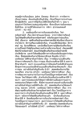 108 
ทฤษฎีกำรเรียนรู้ของ John Dewey ที่กล่ำวว่ำ กำรจัดกำร 
เรียนกำรสอน ต้องเน้นเด็กเป็นสำำคัญ เรียนรู้โดยกำรกระทำำและ 
ฝึกปฏิบัติจริง และกำรที่ผู้เรียนได้ฝึกหัดหรือทำำซำ้ำ ๆ บ่อย ๆ 
ย่อมจะทำำให้เกิดควำมสมบูรณ์ถูกต้อง ซึ่งจะเป็นควำมมั่นคงของ 
สิ่งที่เรียน ควำมรู้ที่ได้คงทนถำวร กติกำ สุวรรณสงพงศ์ 
(2541 : 42–43) 
2. ผลสัมฤทธิ์ทำงกำรเรียนของนักเรียน วิชำ 
คณิตศำสตร์ เรื่อง อัตรำส่วนและร้อยละ จำกกำรจัดกำรเรียนรู้ 
โดยใช้ชุดฝึกเสริมทักษะคณิตศำสตร์ หลังเรียนสูงกว่ำก่อนเรียน 
ทงั้นี้ เนอื่งจำก ชุดฝึกเสรมิทกัษะคณติศำสตรม์ลีำำดับเนอื้หำเรยีงจำก 
ง่ำยไปยำก มีกำรเสริมแรงเมื่อนักเรียน ทำำแบบฝึกหัดถูกต้อง มีกำร 
สรปุ กฎ นิยำมทชีั่ดเจน และยงัเชอื่มโยงควำมรเู้ดิมก่อนทจี่ะเรยีน 
ควำมรใู้หมท่ำำให้ผเู้รยีนเกิดควำมทำ้ทำยทยี่ำกจะเรยีนรู้ เกิดเจตคติที่ 
ดีต่อวิชำคณิตศำสตร์ ส่งผลให้ชุดฝึกเสริมทักษะคณิตศำสตร์มี 
ประสทิธิภำพ และทำำให้ผลสมัฤทธทิ์ำงกำรเรยีนหลงัเรยีนสงูกวำ่ก่อน 
เรียน ซึ่งสอดคล้องกับงำนวิจัยของวชิรนุช สินธุชัย (2541 : 
บทคัดย่อ) ได้ศึกษำค้นคว้ำอิสระ เรื่อง กำรพัฒนำแบบฝึกเสริม 
ทักษะกำรคิดเลขเร็ว เรื่อง กำรคูณ ชั้นประถมศึกษำปีที่ 6 ผลกำร 
ศึกษำค้นคว้ำ พบว่ำ คะแนนทักษะกำรคิดเลขเร็วหลังฝึกด้วยแบบ 
ฝึกสูงกว่ำคะแนนก่อนฝึกด้วยแบบฝึกเสริมทักษะคิดเลขเร็ว เรื่อง 
กำรคูณ อย่ำงมีนัยสำำคัญที่ระดับ 0.01 สอดคล้องกับงำนวิจัย 
ของจรีพร สำมำรถ (2543 : บทคัดย่อ) ได้ทำำกำรศึกษำ เรื่อง 
กำรพัฒนำควำมสำมำรถในกำรแก้โจทย์ปัญหำคณิตศำสตร์ เรื่อง 
ร้อยละ โดยใช้ชุดกำรฝึก สำำหรับนักเรียนชั้นประถมศึกษำปีที่ 5 
พบว่ำ ผลกำรทดสอบหลังใช้ชุดกำรฝึกมีค่ำเฉลี่ยสูงกว่ำผลกำร 
ทดสอบก่อนใช้ชุดกำรฝึก ซึ่งมีควำมแตกต่ำงของค่ำเฉลี่ยก่อนฝึก 
อย่ำงมีนัยสำำคัญทำงสถิติที่ระดับ .01 สอดคล้องกับงำนวิจัยของวิ 
หำญ พละพร (2545 : บทคัดย่อ) ได้ทำำกำรศึกษำ เรื่อง กำร 
พัฒนำชุดฝึกเสริมทักษะวิชำคณิตศำสตร์ เรื่อง โจทย์ปัญหำกำร 
คูณกำรหำร สำำหรับนักเรียนชั้นประถมศึกษำปีที่ 4 ผลกำรศึกษำ 
พบว่ำ หลังจำกใช้ชุดฝึกเสริมทักษะแล้ว นักเรียนชั้นประถม 
ศึกษำปีที่ 4 มีผลสัมฤทธิ์ทำงกำรเรียนวิชำคณิตศำสตร์ เรื่อง 
โจทย์ปัญหำกำรคูณกำรหำร สูงกว่ำก่อนกำรใช้ชุดฝึกเสริมทักษะ 
อย่ำงมีนัยสำำคัญทำงสถิติที่ระดับ .01 สอดคล้อง สอดคล้องกับงำน 
วิจัยของสุเทวี แก้วนิมิตดี (2547 : บทคัดย่อ) ได้ทำำกำรศึกษำ 
 