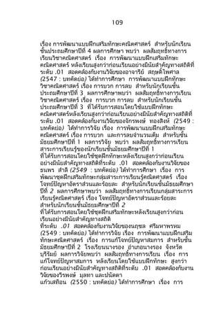 109 
เรื่อง กำรพัฒนำแบบฝึกเสริมทักษะคณิตศำสตร์ สำำหรับนักเรียน 
ชั้นประถมศึกษำปีที่ 4 ผลกำรศึกษำ พบว่ำ ผลสัมฤทธิ์ทำงกำร 
เรียนวิชำคณิตศำสตร์ เรื่อง กำรพัฒนำแบบฝึกเสริมทักษะ 
คณิตศำสตร์ หลังเรียนสูงกว่ำก่อนเรียนอย่ำงมีนัยสำำคัญทำงสถิติที่ 
ระดับ .01 สอดคล้องกับงำนวิจัยของอำจำรีย์ สฤษดิ์ไพศำล 
(2547 : บทคัดย่อ) ได้ทำำกำรศึกษำ กำรพัฒนำแบบฝึกทักษะ 
วิชำคณิตศำสตร์ เรื่อง กำรบวก กำรลบ สำำหรับนักเรียนชั้น 
ประถมศึกษำปีที่ 3 ผลกำรศึกษำพบว่ำ ผลสัมฤทธิ์ทำงกำรเรียน 
วิชำคณิตศำสตร์ เรื่อง กำรบวก กำรลบ สำำหรับนักเรียนชั้น 
ประถมศึกษำปีที่ 3 ที่ได้รับกำรสอนโดยใช้แบบฝึกทักษะ 
คณิตศำสตร์หลังเรียนสูงกว่ำก่อนเรียนอย่ำงมีนัยสำำคัญทำงสถิติที่ 
ระดับ .01 สอดคล้องกับงำนวิจัยของจักรพงษ์ ทองสิงห์ (2549 : 
บทคัดย่อ) ได้ทำำกำรวิจัย เรื่อง กำรพัฒนำแบบฝึกเสริมทักษะ 
คณิตศำสตร์ เรื่อง กำรบวก และกำรลบจำำนวนเต็ม สำำหรับชั้น 
มัธยมศึกษำปีที่ 1 ผลกำรวิจัย พบว่ำ ผลสัมฤทธิ์ทำงกำรเรียน 
สำระกำรเรียนรู้ของนักเรียนชั้นมัธยมศึกษำปีที่ 1 
ที่ได้รับกำรสอนโดยใช้ชุดฝึกทักษะหลังเรียนสูงกว่ำก่อนเรียน 
อย่ำงมีนัยสำำคัญทำงสถิติที่ระดับ .01 สอดคล้องกับงำนวิจัยของ 
ธนพร สำำลี (2549 : บทคัดย่อ) ได้ทำำกำรศึกษำ เรื่อง กำร 
พัฒนำชุดฝึกเสริมทักษะกลุ่มสำระกำรเรียนรู้คณิตศำสตร์ เรื่อง 
โจทย์ปัญหำอัตรำส่วนและร้อยละ สำำหรับนักเรียนชั้นมัธยมศึกษำ 
ปีที่ 2 ผลกำรศึกษำพบว่ำ ผลสัมฤทธิ์ทำงกำรเรียนกลุ่มสำระกำร 
เรียนรู้คณิตศำสตร์ เรื่อง โจทย์ปัญหำอัตรำส่วนและร้อยละ 
สำำหรับนักเรียนชั้นมัธยมศึกษำปีที่ 2 
ที่ได้รับกำรสอนโดยใช้ชุดฝึกเสริมทักษะหลังเรียนสูงกว่ำก่อน 
เรียนอย่ำงมีนัยสำำคัญทำงสถิติ 
ที่ระดับ .01 สอดคล้องกับงำนวิจัยของนฤชล ศรีมหำพรหม 
(2549 : บทคัดย่อ) ได้ทำำกำรวิจัย เรื่อง กำรพัฒนำแบบฝึกเสริม 
ทักษะคณิตศำสตร์ เรื่อง กำรแก้โจทย์ปัญหำสมกำร สำำหรับชั้น 
มัธยมศึกษำปีที่ 2 โรงเรียนนำงรอง อำำเภอนำงรอง จังหวัด 
บุรีรัมย์ ผลกำรวิจัยพบว่ำ ผลสัมฤทธิ์ทำงกำรเรียน เรื่อง กำร 
แก้โจทย์ปัญหำสมกำร หลังเรียนโดยใช้แบบฝึกทักษะ สูงกว่ำ 
ก่อนเรียนอย่ำงมีนัยสำำคัญทำงสถิติที่ระดับ .01 สอดคล้องกับงำน 
วิจัยของวีรพงษ์ มุลทำ และปนัดดำ 
แก้วเสทือน (2550 : บทคัดย่อ) ได้ทำำกำรศึกษำ เรื่อง กำร 
 