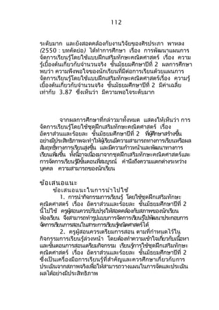112 
ระดับมำก และยังสอดคล้องกับงำนวิจัยของศิรประภำ พำหลง 
(2550 : บทคัดย่อ) ได้ทำำกำรศึกษำ เรื่อง กำรพัฒนำแผนกำร 
จัดกำรเรียนรู้โดยใช้แบบฝึกเสริมทักษะคณิตศำสตร์ เรื่อง ควำม 
รู้เบื้องต้นเกี่ยวกับจำำนวนจริง ชั้นมัธยมศึกษำปีที่ 2 ผลกำรศึกษำ 
พบว่ำ ควำมพึงพอใจของนักเรียนที่มีต่อกำรเรียนด้วยแผนกำร 
จัดกำรเรียนรู้โดยใช้แบบฝึกเสริมทักษะคณิตศำสตร์เรื่อง ควำมรู้ 
เบื้องต้นเกี่ยวกับจำำนวนจริง ชั้นมัธยมศึกษำปีที่ 2 มีค่ำเฉลี่ย 
เท่ำกับ 3.87 ซึ่งเห็นว่ำ มีควำมพอใจระดับมำก 
จำกผลกำรศึกษำที่กล่ำวมำทั้งหมด แสดงให้เห็นว่ำ กำร 
จัดกำรเรียนรู้โดยใช้ชุดฝึกเสริมทักษะคณิตศำสตร์ เรื่อง 
อัตรำส่วนและร้อยละ ชั้นมัธยมศึกษำปีที่ 2 ทผี่ศูึ้กษำสรำ้งขนึ้ 
อยำ่งมปีระสทิธิภำพจะทำำให้ผเู้รยีนมคีวำมสำมำรถทำงกำรเรยีนหรอืผล 
สมัฤทธทิ์ำงกำรเรยีนสงูขนึ้ และมคีวำมก้ำวหน้ำและพฒันำทำงกำร 
เรยีนเพมิ่ขนึ้ ทงั้นอี้ำจเนอื่งมำจำกชุดฝึกเสริมทักษะคณิตศำสตร์และ 
กำรจดักำรเรยีนรมู้ขีนั้ตอนทสี่มบูรณ ์ คำำนึงถึงควำมแตกต่ำงระหวำ่ง 
บุคคล ควำมสำมำรถของนักเรียน 
ข้อเสนอแนะ 
ข้อเสนอแนะในกำรนำำไปใช้ 
1. กำรนำำกจิกรรมกำรเรยีนรู้ โดยใช้ชุดฝึกเสริมทักษะ 
คณิตศำสตร์ เรื่อง อัตรำส่วนและร้อยละ ชั้นมัธยมศึกษำปีที่ 2 
นี้ไปใช้ ครผูสู้อนควรปรบัปรงุใหส้อดคลอ้งกบัสภำพของนกัเรยีน 
หอ้งเรยีน จงึสำมำรถทำำรปูแบบกำรจดักำรเรยีนรไู้ปพฒันำประกอบกำร 
จดักำรเรยีนกำรสอนในสำระกำรเรยีนรคู้ณติศำสตรไ์ด้ 
2. ครูผู้สอนควรเตรียมกำรสอน ตำมที่กำำหนดไว้ใน 
กิจกรรมกำรเรียนรู้ล่วงหน้ำ โดยต้องทำำควำมเข้ำใจเกยี่วกับเนอื้หำ 
และขนั้ตอนกำรสอนเตรยีมกิจกรรม เรยีนรกู้ำรใช้ชุดฝึกเสริมทักษะ 
คณิตศำสตร์ เรื่อง อัตรำส่วนและร้อยละ ชั้นมัธยมศึกษำปีที่ 2 
ซึ่งเป็นเครื่องมือกำรเรียนรู้ที่สำำคัญและควรศึกษำเกี่ยวกับกำร 
ประเมินจำกสภำพจริงเพื่อให้สำมำรถวำงแผนในกำรจัดและประเมิน 
ผลได้อย่ำงมีประสิทธิภำพ 
 