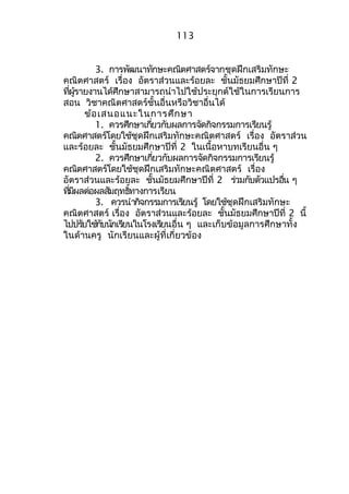 113 
3. กำรพัฒนำทักษะคณิตศำสตร์จำกชุดฝึกเสริมทักษะ 
คณิตศำสตร์ เรื่อง อัตรำส่วนและร้อยละ ชั้นมัธยมศึกษำปีที่ 2 
ทผี่รู้ำยงำนได้ศึกษำสำมำรถนำำไปใช้ประยุกต์ใช้ในกำรเรียนกำร 
สอน วิชำคณิตศำสตร์ชั้นอื่นหรือวิชำอื่นได้ 
ข้อเสนอแนะในกำรศึกษำ 
1. ควรศึกษำเกยี่วกับผลกำรจดักิจกรรมกำรเรยีนรู้ 
คณิตศำสตร์โดยใช้ชุดฝึกเสริมทักษะคณิตศำสตร์ เรื่อง อัตรำส่วน 
และร้อยละ ชั้นมัธยมศึกษำปีที่ 2 ในเนื้อหำบทเรียนอื่น ๆ 
2. ควรศึกษำเกยี่วกับผลกำรจดักิจกรรมกำรเรยีนรู้ 
คณิตศำสตร์โดยใช้ชุดฝึกเสริมทักษะคณิตศำสตร์ เรื่อง 
อัตรำส่วนและร้อยละ ชั้นมัธยมศึกษำปีที่ 2 รว่มกับตัวแปรอนื่ ๆ 
ทมี่ผีลต่อผลสมัฤทธทิ์ำงกำรเรยีน 
3. ควรนำำกจิกรรมกำรเรยีนรู้ โดยใช้ชุดฝึกเสริมทักษะ 
คณิตศำสตร์ เรื่อง อัตรำส่วนและร้อยละ ชั้นมัธยมศึกษำปีที่ 2 นี้ 
ไปปรบัใชก้บันกัเรยีนในโรงเรยีนอื่น ๆ และเก็บข้อมูลกำรศึกษำทั้ง 
ในด้ำนครู นักเรียนและผู้ที่เกี่ยวข้อง 
