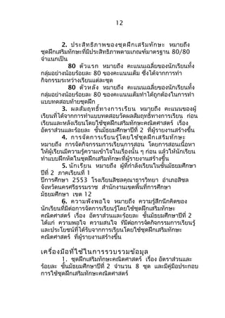 12 
2. ประสิทธิภาพของชุดฝึกเสริมทักษะ หมายถึง 
ชุดฝึกเสริมทักษะที่มีประสิทธิภาพตามเกณฑ์มาตรฐาน 80/80 
จำาแนกเป็น 
80 ตัวแรก หมายถึง คะแนนเฉลี่ยของนักเรียนทั้ง 
กลุ่มอย่างน้อยร้อยละ 80 ของคะแนนเต็ม ซึ่งได้จากการทำา 
กิจกรรมระหว่างเรียนแต่ละชุด 
80 ตัวหลัง หมายถึง คะแนนเฉลี่ยของนักเรียนทั้ง 
กลุ่มอย่างน้อยร้อยละ 80 ของคะแนนเต็มทำาได้ถูกต้องในการทำา 
แบบทดสอบท้ายชุดฝึก 
3. ผลสัมฤทธิ์ทางการเรียน หมายถึง คะแนนของผู้ 
เรียนที่ได้จากการทำาแบบทดสอบวัดผลสัมฤทธิ์ทางการเรียน ก่อน 
เรียนและหลังเรียนโดยใช้ชุดฝึกเสริมทักษะคณิตศาสตร์ เรื่อง 
อัตราส่วนและร้อยละ ชั้นมัธยมศึกษาปีที่ 2 ที่ผู้รายงานสร้างขึ้น 
4. การจัดการเรียนรู้โดยใช้ชุดฝึกเสริมทักษะ 
หมายถึง การจัดกิจกรรมการเรียนการสอน โดยการสอนเนื้อหา 
ให้ผู้เรียนมีความรู้ความเข้าใจในเรื่องนั้น ๆ ก่อน แล้วให้นักเรียน 
ทำาแบบฝึกหัดในชุดฝึกเสริมทักษะที่ผู้รายงานสร้างขึ้น 
5. นักเรียน หมายถึง ผู้ที่กำาลังเรียนในชั้นมัธยมศึกษา 
ปีที่ 2 ภาคเรียนที่ 1 
ปีการศึกษา 2553 โรงเรียนสิชลคุณาธารวิทยา อำาเภอสิชล 
จังหวัดนครศรีธรรมราช สำานักงานเขตพื้นที่การศึกษา 
มัธยมศึกษา เขต 12 
6. ความพึงพอใจ หมายถึง ความรู้สึกนึกคิดของ 
นักเรียนที่มีต่อการจัดการเรียนรู้โดยใช้ชุดฝึกเสริมทักษะ 
คณิตศาสตร์ เรื่อง อัตราส่วนและร้อยละ ชั้นมัธยมศึกษาปีที่ 2 
ได้แก่ ความพอใจ ความสนใจ ทมีี่ต่อการจดักิจกรรมการเรียนรู้ 
และประโยชน์ที่ได้รับจากการเรียนโดยใช้ชุดฝึกเสริมทักษะ 
คณิตศาสตร์ ที่ผู้รายงานสร้างขึ้น 
เครื่องมือที่ใช้ในการรวบรวมข้อมูล 
1. ชุดฝึกเสริมทักษะคณิตศาสตร์ เรื่อง อัตราส่วนและ 
ร้อยละ ชั้นมัธยมศึกษาปีที่ 2 จำานวน 8 ชุด และมีคู่มือประกอบ 
การใช้ชุดฝึกเสริมทักษะคณิตศาสตร์ 
 