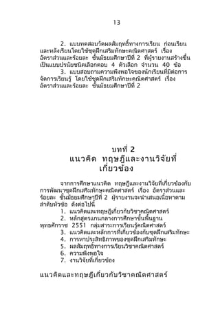 13 
2. แบบทดสอบวัดผลสัมฤทธิ์ทางการเรียน ก่อนเรียน 
และหลังเรียนโดยใช้ชุดฝึกเสริมทักษะคณิตศาสตร์ เรื่อง 
อัตราส่วนและร้อยละ ชั้นมัธยมศึกษาปีที่ 2 ที่ผู้รายงานสร้างขึ้น 
เป็นแบบปรนัยชนิดเลือกตอบ 4 ตัวเลือก จำานวน 40 ข้อ 
3. แบบสอบถามความพึงพอใจของนักเรียนที่มีต่อการ 
จัดการเรียนรู้ โดยใช้ชุดฝึกเสริมทักษะคณิตศาสตร์ เรื่อง 
อัตราส่วนและร้อยละ ชั้นมัธยมศึกษาปีที่ 2 
บทที่ 2 
แนวคิด ทฤษฎีและงานวิจัยที่ 
เกี่ยวข้อง 
จากการศึกษาแนวคิด ทฤษฎีและงานวิจัยที่เกี่ยวข้องกับ 
การพัฒนาชุดฝึกเสริมทักษะคณิตศาสตร์ เรื่อง อัตราส่วนและ 
ร้อยละ ชั้นมัธยมศึกษาปีที่ 2 ผู้รายงานจะนำาเสนอเนื้อหาตาม 
ลำาดับหัวข้อ ดังต่อไปนี้ 
1. แนวคิดและทฤษฎีเกี่ยวกับวิชาคณิตศาสตร์ 
2. หลักสูตรแกนกลางการศึกษาขั้นพื้นฐาน 
พุทธศักราช 2551 กลุ่มสาระการเรียนรู้คณิตศาสตร์ 
3. แนวคิดและหลักการที่เกี่ยวข้องกับชุดฝึกเสริมทักษะ 
4. การหาประสิทธิภาพของชุดฝึกเสริมทักษะ 
5. ผลสัมฤทธิ์ทางการเรียนวิชาคณิตศาสตร์ 
6. ความพึงพอใจ 
7. งานวิจัยที่เกี่ยวข้อง 
แนวคิดและทฤษฎีเกี่ยวกับวิชาคณิตศาสตร์ 
 