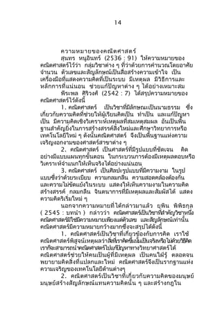 14 
ความหมายของคณิตศาสตร์ 
สุนทร หนูอินทร์ (2536 : 91) ให้ความหมายของ 
คณิตศาสตร์ไว้ว่า กลุ่มวิชาต่าง ๆ ที่ว่าด้วยการคำานวณโดยอาศัย 
จำานวน ตัวเลขและสัญลักษณ์เป็นสื่อสร้างความเข้าใจ เป็น 
เครื่องมือที่แสดงความคิดที่เป็นระบบ มีเหตุผล มีวิธีการและ 
หลักการที่แน่นอน ช่วยแก้ปัญหาต่าง ๆ ได้อย่างเหมาะสม 
พีระพล ศิริวงศ์ (2542 : 7) ได้สรุปความหมายของ 
คณิตศาสตร์ไว้ดังนี้ 
1. คณิตศาสตร์ เป็นวิชาที่มีลักษณะเป็นนามธรรม ซึ่ง 
เกี่ยวกับความคิดที่ช่วยให้ผู้เรียนคิดเป็น ทำาเป็น และแก้ปัญหา 
เป็น มีความคิดเชิงวิเคราะห์เหตุผลที่สมเหตุสมผล อันเป็นพื้น 
ฐานสำาคัญยิ่งในการสร้างสรรค์สิ่งใหม่และศึกษาวิทยาการหรือ 
เทคโนโลยีใหม่ ๆ ดังนั้นคณิตศาสตร์ จึงเป็นพื้นฐานแห่งความ 
เจริญงอกงามของศาสตร์สาขาต่าง ๆ 
2. คณิตศาสตร์ เป็นศาสตร์ที่มีรูปแบบที่ชัดเจน คิด 
อย่างมีแบบแผนทุกขั้นตอน ในกระบวนการต้องมีเหตุผลตอบหรือ 
วิเคราะห์จำาแนกให้เห็นจริงได้อย่างแน่นอน 
3. คณิตศาสตร์ เป็นศิลปะรูปแบบที่มีความงาม ในรูป 
แบบซึ่งว่าด้วยระเบียบ ความกลมกลืน ความสอดคล้องต้องกัน 
และความไม่ขัดแย้งในระบบ แสดงให้เห็นความงามในความคิด 
สร้างสรรค์ กลมกลืน จินตนาการที่มีเหตุผลและสัมผัสได้ แสดง 
ความคิดริเริ่มใหม่ ๆ 
นอกจากความหมายที่ได้กล่าวมาแล้ว ยุพิน พิพิธกุล 
( 2545 : บทนำา ) กล่าวว่า คณติศาสตรเ์ป็นวชิาทสี่ำาคัญวชิาหนงึ่ 
คณิตศาสตร์มิใช่มีความหมายเพียงแต่ตัวเลข และสัญลักษณ์เท่านั้น 
คณิตศาสตร์มีความหมายกว้างมากซึ่งจะสรุปได้ดังนี้ 
1. คณิตศาสตร์เป็นวิชาที่เกี่ยวข้องกับการคิด เราใช้ 
คณิตศาสตร์พิสูจน์เหตุผลว่าสงิ่ทเี่ราคดิขนึ้นนั้เปน็จรงิหรอืไมด่ว้ยวธิคีดิ 
เรากจ็ะสามารถนำาคณติศาสตรไ์ปแกป้ญัหาทางวิทยาศาสตร์ได้ 
คณิตศาสตร์ช่วยให้คนเป็นผู้ที่มีเหตุผล เป็นคนใฝ่รู้ ตลอดจน 
พยายามคิดสิ่งที่แปลกและใหม่ คณิตศาสตร์จึงเป็นรากฐานแห่ง 
ความเจริญของเทคโนโลยีด้านต่างๆ 
2. คณิตศาสตร์เป็นวิชาที่เกี่ยวกับความคิดของมนุษย์ 
มนุษย์สร้างสัญลักษณ์แทนความคิดนั้น ๆ และสร้างกฎใน 
 