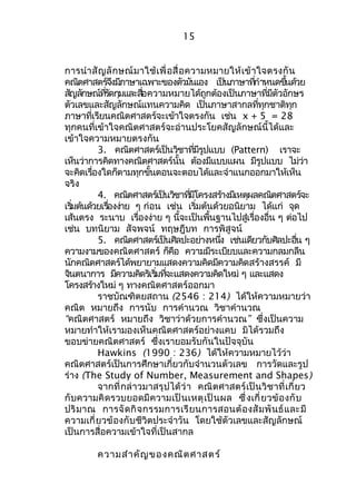 15 
การนำาสัญลักษณ์มาใช้เพื่อสื่อความหมายให้เข้าใจตรงกัน 
คณิตศาสตรจ์งึมภีาษาเฉพาะของตวัมนัเอง เปน็ภาษาทกี่ำาหนดขนึ้ดว้ย 
สญัลกัษณท์รี่ดักมุและสอื่ความหมายได้ถูกต้องเป็นภาษาทมี่ตีัวอักษร 
ตัวเลขและสัญลักษณ์แทนความคิด เป็นภาษาสากลที่ทุกชาติทุก 
ภาษาที่เรียนคณิตศาสตร์จะเข้าใจตรงกัน เช่น x + 5 = 28 
ทุกคนที่เข้าใจคณิตศาสตร์จะอ่านประโยคสัญลักษณ์นี้ได้และ 
เข้าใจความหมายตรงกัน 
3. คณิตศาสตร์เป็นวิชาที่มีรูปแบบ (Pattern) เราจะ 
เห็นว่าการคิดทางคณิตศาสตร์นั้น ต้องมีแบบแผน มีรูปแบบ ไม่ว่า 
จะคิดเรอื่งใดก็ตามทกุขนั้ตอนจะตอบได้และจำาแนกออกมาให้เห็น 
จริง 
4. คณติศาสตรเ์ปน็วชิาทมี่โีครงสรา้งมเีหตผุลคณติศาสตรจ์ะ 
เรมิ่ตน้ดว้ยเรอื่งงา่ย ๆ ก่อน เช่น เรมิ่ต้นด้วยอนิยาม ได้แก่ จดุ 
เส้นตรง ระนาบ เรื่องง่าย ๆ นี้จะเป็นพื้นฐานไปสู่เรื่องอื่น ๆ ต่อไป 
เช่น บทนิยาม สัจพจน์ ทฤษฎีบท การพิสูจน์ 
5. คณติศาสตรเ์ป็นศิลปะอยา่งหนงึ่ เช่นเดียวกับศิลปะอนื่ ๆ 
ความงามของคณิตศาสตร์ ก็คือ ความมีระเบียบและความกลมกลืน 
นักคณิตศาสตร์ได้พยายามแสดงความคิดมีความคิดสร้างสรรค์ มี 
จนิตนาการ มคีวามคดิรเิรมิ่ทจี่ะแสดงความคดิใหม่ๆ และแสดง 
โครงสร้างใหม่ ๆ ทางคณิตศาสตร์ออกมา 
ราชบัณฑิตยสถาน (2546 : 214) ได้ให้ความหมายว่า 
คณิต หมายถึง การนับ การคำานวณ วิชาคำานวณ 
“คณิตศาสตร์ หมายถึง วิชาว่าด้วยการคำานวณ” ซึ่งเป็นความ 
หมายทำาให้เรามองเห็นคณิตศาสตร์อย่างแคบ มิได้รวมถึง 
ขอบข่ายคณิตศาสตร์ ซึ่งเรายอมรับกันในปัจจุบัน 
Hawkins (1990 : 236) ได้ให้ความหมายไว้ว่า 
คณิตศาสตร์เป็นการศึกษาเกี่ยวกับจำานวนตัวเลข การวัดและรูป 
ร่าง (The Study of Number, Measurement and Shapes) 
จากที่กล่าวมาสรุปได้ว่า คณิตศาสตร์เป็นวิชาที่เกี่ยว 
กับความคิดรวบยอดมีความเป็นเหตุเป็นผล ซึ่งเกี่ยวข้องกับ 
ปริมาณ การจัดกิจกรรมการเรียนการสอนต้องสัมพันธ์และมี 
ความเกี่ยวข้องกับชีวิตประจำาวัน โดยใช้ตัวเลขและสัญลักษณ์ 
เป็นการสื่อความเข้าใจที่เป็นสากล 
ความสำาคัญของคณิตศาสตร์ 
 