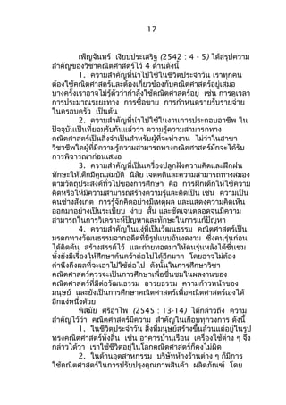 17 
เพ็ญจันทร์ เงียบประเสริฐ (2542 : 4 - 5) ได้สรุปความ 
สำาคัญของวิชาคณิตศาสตร์ไว้ 4 ด้านดังนี้ 
1. ความสำาคัญที่นำาไปใช้ในชีวิตประจำาวัน เราทุกคน 
ต้องใช้คณิตศาสตร์และต้องเกี่ยวข้องกับคณิตศาสตร์อยู่เสมอ 
บางครั้งเราอาจไม่รู้ตัวว่ากำาลังใช้คณิตศาสตร์อยู่ เช่น การดูเวลา 
การประมาณระยะทาง การซื้อขาย การกำาหนดรายรับรายจ่าย 
ในครอบครัว เป็นต้น 
2. ความสำาคัญที่นำาไปใช้ในงานการประกอบอาชีพ ใน 
ปัจจุบันเป็นที่ยอมรับกันแล้วว่า ความรู้ความสามารถทาง 
คณิตศาสตร์เป็นสิ่งจำาเป็นสำาหรับผู้ที่จะทำางาน ไม่ว่าในสาขา 
วิชาชีพใดผู้ที่มีความรู้ความสามารถทางคณิตศาสตร์มักจะได้รับ 
การพิจารณาก่อนเสมอ 
3. ความสำาคัญที่เป็นเครื่องปลูกฝังความคิดและฝึกฝน 
ทักษะให้เด็กมีคุณสมบัติ นิสัย เจตคติและความสามารถทางสมอง 
ตามวัตถุประสงค์ทั่วไปของการศึกษา คือ การฝึกเด็กให้ใช้ความ 
คิดหรือให้มีความสามารถสร้างความรู้และคิดเป็น เช่น ความเป็น 
คนช่างสังเกต การรู้จักคิดอย่างมีเหตุผล และแสดงความคิดเห็น 
ออกมาอย่างเป็นระเบียบ ง่าย สั้น และชัดเจนตลอดจนมีความ 
สามารถในการวิเคราะห์ปัญหาและทักษะในการแก้ปัญหา 
4. ความสำาคัญในแง่ที่เป็นวัฒนธรรม คณิตศาสตร์เป็น 
มรดกทางวัฒนธรรมจากอดีตที่มีรูปแบบอันงดงาม ซึ่งคนรุ่นก่อน 
ได้คิดค้น สร้างสรรค์ไว้ และถ่ายทอดมาให้คนรุ่นหลังได้ชื่นชม 
ทั้งยังมีเรื่องให้ศึกษาค้นคว้าต่อไปได้อีกมาก โดยอาจไม่ต้อง 
คำานึงถึงผลที่จะเอาไปใช้ต่อไป ดังนั้นในการศึกษาวิชา 
คณิตศาสตร์ควรจะเป็นการศึกษาเพื่อชื่นชมในผลงานของ 
คณิตศาสตร์ที่มีต่อวัฒนธรรม อารยธรรม ความก้าวหน้าของ 
มนุษย์ และยังเป็นการศึกษาคณิตศาสตร์เพื่อคณิตศาสตร์เองได้ 
อีกแง่หนึ่งด้วย 
พิสมัย ศรีอำาไพ (2545 : 13-14) ได้กล่าวถึง ความ 
สำาคัญไว้ว่า คณิตศาสตร์มีความ สำาคัญในเกือบทุกวงการ ดังนี้ 
1. ในชีวิตประจำาวัน สิ่งที่มนุษย์สร้างขึ้นล้วนแต่อยู่ในรูป 
ทรงคณิตศาสตร์ทั้งสิ้น เช่น อาคารบ้านเรือน เครื่องใช้ต่าง ๆ จึง 
กล่าวได้ว่า เราใช้ชีวิตอยู่ในโลกคณิตศาสตร์ก็คงไม่ผิด 
2. ในด้านอุตสาหกรรม บริษัทห้างร้านต่าง ๆ ก็มีการ 
ใช้คณิตศาสตร์ในการปรับปรุงคุณภาพสินค้า ผลิตภัณฑ์ โดย 
 
