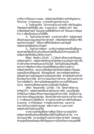 18 
อาศัยการวิจัยและวางแผน คณิตศาสตร์ยังมีความสำาคัญต่องาน 
วิศวกรรม การออกแบบ การก่อสร้างอย่างมากมาย 
3. ในด้านธุรกิจ ไม่ว่าจะอยู่ในวงการเล็ก หรือใหญ่ต้อง 
ใช้คณิตศาสตร์ทั้งสิ้น เช่น งานธนาคาร บริษัทการค้า ต้อง 
อาศัยคณิตศาสตร์ โดยเฉพาะสถิติเพื่อวิเคราะห์ วิจัยและหาข้อมูล 
ต่าง ๆ เพื่อปรับปรุงงานให้ดีขึ้น 
4. ในด้านวิทยาศาสตร์ จากคำากล่าวที่ว่า “คณิตศาสตร์ 
เป็นประตูและกุญแจของวิทยาศาสตร์ หรือคณิตศาสตร์เป็นราชินี 
ของวิทยาศาสตร์” ก็เป็นการชี้ให้เห็นถึงความสำาคัญที่ 
คณิตศาสตร์มีต่อวิทยาศาสตร์ 
5. ในด้านการศึกษา จะเห็นว่าคณิตศาสตร์เป็นพื้นฐาน 
ของศาสตร์อื่นทั้งปวงถ้าเปรียบศาสตร์อื่นเป็นกิ่งก้านของต้นไม้ 
คณิตศาสตร์ก็เปรียบได้กับรากแก้ว 
สิริพร ทิพย์คง (2545 : 1) ได้กล่าวถึงความสำาคัญของ 
คณิตศาสตร์ว่า คณิตศาสตร์ช่วยก่อให้เกิดความเจริญก้าวหน้าทั้ง 
ทางด้านวิทยาศาสตร์และเทคโนโลยี โลกในปัจจุบันเจริญขึ้น 
เพราะการคิดค้นทางวิทยาศาสตร์ซึ่งต้องอาศัยความรู้ทาง 
คณิตศาสตร์ด้วย นอกจากนี้คณิตศาสตร์ยังช่วยพัฒนาให้แต่ละ 
บุคคลเป็นคนที่สมบูรณ์ เป็นพลเมืองดี เพราะคณิตศาสตร์ช่วย 
เสริมสร้างความมีเหตุผลความเป็นคนช่างคิด ช่างริเริ่มสร้างสรรค์ 
มีระเบียบในการคิด มีการวางแผนในการทำางาน มีความสามารถ 
ในการตัดสินใจ มีความรับผิดชอบต่อกิจการงานที่ได้รับมอบ 
หมาย ตลอดจนลักษณะของความเป็นผู้นำาในสังคม 
ปรีชา รัตนชาคริต (2548 : 14) ได้กล่าวถึงความ 
สำาคัญไว้ว่า คณิตศาสตร์เป็นศาสตร์แห่งการคิด และเครื่องมือ 
สำาคัญในการพัฒนาศักยภาพของสมองด้านการคิด อันเป็นความ 
สามารถทางปัญญาของคน สังเกตได้จากความสามารถในการรับ 
รู้ การคิดและการตัดสินใจ ความสามารถด้านการคิดในลักษณะ 
นามธรรม การให้เหตุผล การอธิบายประกอบ และความ 
สามารถในการสรุปรวบยอด หลักการต่าง ๆ และการนำา 
คณิตศาสตร์ไปประยุกต์ใช้ 
จากความสำาคัญที่นักการศึกษาได้กล่าวมาสรุปได้ว่า 
คณิตศาสตร์เป็นทักษะชีวิตที่ต้องใช้ทั้งในชีวิตประจำาวัน การ 
ประกอบอาชีพ ความเจริญก้าวหน้าทางวิทยาศาสตร์ ตลอดจน 
ช่วยปลูกฝังคุณลักษณะที่สำาคัญของการเป็นทรัพยากรมนุษย์ที่ดี 
 