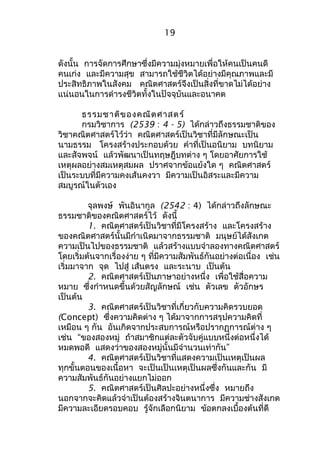 19 
ดังนั้น การจัดการศึกษาซึ่งมีความมุ่งหมายเพื่อให้คนเป็นคนดี 
คนเก่ง และมีความสุข สามารถใช้ชีวิตได้อย่างมีคุณภาพและมี 
ประสิทธิภาพในสังคม คณิตศาสตร์จึงเป็นสิ่งที่ขาดไม่ได้อย่าง 
แน่นอนในการดำารงชีวิตทั้งในปัจจุบันและอนาคต 
ธรรมชาติของคณิตศาสตร์ 
กรมวิชาการ (2539 : 4 - 5) ได้กล่าวถึงธรรมชาติของ 
วิชาคณิตศาสตร์ไว้ว่า คณิตศาสตร์เป็นวิชาที่มีลักษณะเป็น 
นามธรรม โครงสร้างประกอบด้วย คำาที่เป็นอนิยาม บทนิยาม 
และสัจพจน์ แล้วพัฒนาเป็นทฤษฎีบทต่าง ๆ โดยอาศัยการใช้ 
เหตุผลอย่างสมเหตุสมผล ปราศจากข้อแย้งใด ๆ คณิตศาสตร์ 
เป็นระบบที่มีความคงเส้นคงวา มีความเป็นอิสระและมีความ 
สมบูรณ์ในตัวเอง 
จุลพงษ์ พันอินากูล (2542 : 4) ได้กล่าวถึงลักษณะ 
ธรรมชาติของคณิตศาสตร์ไว้ ดังนี้ 
1. คณิตศาสตร์เป็นวิชาที่มีโครงสร้าง และโครงสร้าง 
ของคณิตศาสตร์นั้นมีกำาเนิดมาจากธรรมชาติ มนุษย์ได้สังเกต 
ความเป็นไปของธรรมชาติ แล้วสร้างแบบจำาลองทางคณิตศาสตร์ 
โดยเริ่มต้นจากเรื่องง่าย ๆ ที่มีความสัมพันธ์กันอย่างต่อเนื่อง เช่น 
เริ่มมาจาก จุด ไปสู่ เส้นตรง และระนาบ เป็นต้น 
2. คณิตศาสตร์เป็นภาษาอย่างหนึ่ง เพื่อใช้สื่อความ 
หมาย ซึ่งกำาหนดขึ้นด้วยสัญลักษณ์ เช่น ตัวเลข ตัวอักษร 
เป็นต้น 
3. คณิตศาสตร์เป็นวิชาที่เกี่ยวกับความคิดรวบยอด 
(Concept) ซึ่งความคิดต่าง ๆ ได้มาจากการสรุปความคิดที่ 
เหมือน ๆ กัน อันเกิดจากประสบการณ์หรือปรากฏการณ์ต่าง ๆ 
เช่น “ของสองหมู่ ถ้าสมาชิกแต่ละตัวจับคู่แบบหนึ่งต่อหนึ่งได้ 
หมดพอดี แสดงว่าของสองหมู่นั้นมีจำานวนเท่ากัน” 
4. คณิตศาสตร์เป็นวิชาที่แสดงความเป็นเหตุเป็นผล 
ทุกขั้นตอนของเนื้อหา จะเป็นเป็นเหตุเป็นผลซึ่งกันและกัน มี 
ความสัมพันธ์กันอย่างแยกไม่ออก 
5. คณิตศาสตร์เป็นศิลปะอย่างหนึ่งซึ่ง หมายถึง 
นอกจากจะคิดแล้วจำาเป็นต้องสร้างจินตนาการ มีความช่างสังเกต 
มีความละเอียดรอบคอบ รู้จักเลือกนิยาม ข้อตกลงเบื้องต้นที่ดี 
 