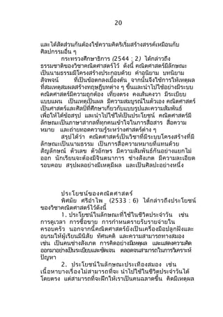 20 
และได้สัดส่วนกันต้องใช้ความคิดริเริ่มสร้างสรรค์เหมือนกับ 
ศิลปกรรมอื่น ๆ 
กระทรวงศึกษาธิการ (2544 : 2) ได้กล่าวถึง 
ธรรมชาติของวิชาคณิตศาสตร์ไว้ ดังนี้ คณิตศาสตร์มีลักษณะ 
เป็นนามธรรมมีโครงสร้างประกอบด้วย คำาอนิยาม บทนิยาม 
สัจพจน์ ที่เป็นข้อตกลงเบื้องต้น จากนั้นจึงใช้การให้เหตุผล 
ที่สมเหตุสมผลสร้างทฤษฎีบทต่าง ๆ ขึ้นและนำาไปใช้อย่างมีระบบ 
คณิตศาสตร์มีความถูกต้อง เที่ยงตรง คงเส้นคงวา มีระเบียบ 
แบบแผน เป็นเหตุเป็นผล มีความสมบูรณ์ในตัวเอง คณิตศาสตร์ 
เป็นศาสตร์และศิลป์ที่ศึกษาเกี่ยวกับแบบรูปและความสัมพันธ์ 
เพื่อให้ได้ข้อสรุป และนำาไปใช้ให้เป็นประโยชน์ คณิตศาสตร์มี 
ลักษณะเป็นภาษาสากลที่ทุกคนเข้าใจในการสื่อสาร สื่อความ 
หมาย และถ่ายทอดความรู้ระหว่างศาสตร์ต่าง ๆ 
สรุปได้ว่า คณิตศาสตร์เป็นวิชาที่มีระบบโครงสร้างที่มี 
ลักษณะเป็นนามธรรม เป็นการสื่อความหมายที่แทนด้วย 
สัญลักษณ์ ตัวเลข ตัวอักษร มีความสัมพันธ์กันอย่างแยกไม่ 
ออก นักเรียนจะต้องมีจินตนาการ ช่างสังเกต มีความละเอียด 
รอบคอบ สรุปผลอย่างมีเหตุมีผล และเป็นศิลปะอย่างหนึ่ง 
ประโยชน์ของคณิตศาสตร์ 
พิศมัย ศรีอำาไพ (2533 : 6) ได้กล่าวถึงประโยชน์ 
ของวิชาคณิตศาสตร์ไว้ดังนี้ 
1. ประโยชน์ในลักษณะที่ใช้ในชีวิตประจำาวัน เช่น 
การดูเวลา การซื้อขาย การกำาหนดรายรับรายจ่ายใน 
ครอบครัว นอกจากนี้คณิตศาสตร์ยังเป็นเครื่องมือปลูกฝังและ 
อบรมให้ผู้เรียนมีนิสัย ทัศนคติ และความสามารถทางสมอง 
เช่น เป็นคนช่างสังเกต การคิดอย่างมเีหตผุล และแสดงความคดิ 
ออกมาอยา่งเปน็ระเบยีบและชดัเจน ตลอดจนสามารถในการวเิคราะห์ 
ปัญหา 
2. ประโยชน์ในลักษณะประเทืองสมอง เช่น 
เนื้อหาบางเรื่องไม่สามารถที่จะ นำาไปใช้ในชีวิตประจำาวันได้ 
โดยตรง แต่สามารถที่จะฝึกให้เราเป็นคนฉลาดขึ้น คิดมีเหตุผล 
 