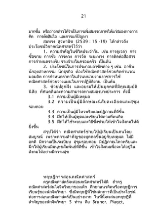 21 
มากขนึ้ หรอือาจกลา่วไดว้า่เปน็การเพมิ่สมรรถภาพใหแ้กส่มองทางการ 
คดิ การตดัสนิใจ และการแก้ปัญหา 
สมทรง สุวพานิช (2539 : 15 -19) ได้กล่าวถึง 
ประโยชน์วิชาคณิตศาสตร์ไว้ว่า 
1. ความสำาคัญในชีวิตประจำาวัน เช่น การดูเวลา การ 
ซื้อขาย การชั่ง การตวง การวัด ระยะทาง การติดต่อสื่อสาร 
การกำาหนดรายรับ รายจ่ายในครอบครัว เป็นต้น 
2. ประโยชน์ในการประกอบอาชีพต่าง ๆ เช่น อาชีพ 
นักอุตสาหกรรม นักธุรกิจ ต้องใช้คณิตศาสตร์ช่วยคิดคำานวณ 
ผลผลิต การกำาหนดราคาในส่วนหน่วยงานราชการใช้ 
คณิตศาสตร์ช่วยวางแผนในการปฏิบัติงาน เป็นต้น 
3. ช่วยปลูกฝัง และอบรมให้เป็นบุคคลที่มีคุณสมบัติ 
นิสัย ทัศนคติและความสามารถทางสมองบางประการ ดังนี้ 
3.1 ความเป็นผู้มีเหตุผล 
3.2 ความเป็นผู้มีลักษณะนิสัยละเอียดและสุขุม 
รอบคอบ 
3.3 ความเป็นผู้มีไหวพริบและปฏิภาณที่ดีขึ้น 
3.4 ฝึกให้เป็นผู้พูดและเขียนได้ตามที่ตนคิด 
3.5 ฝึกให้ใช้ระบบและวิธีซึ่งช่วยให้เข้าใจสังคมให้ดี 
ยิ่งขึ้น 
สรุปได้ว่า คณิตศาสตร์ช่วยให้ผู้เรียนเป็นคนโดย 
สมบูรณ์ เพราะความสำาคัญของบุคคลขึ้นอยู่กับเหตุผล ไม่มี 
อคติ มีความเป็นระเบียบ สุขุมรอบคอบ มีปฏิภาณไหวพริบและ 
ฝึกให้ผู้เรียนมีมนุษยสัมพันธ์ที่ดีขึ้น เข้าใจสังคมเพื่อจะได้อยู่ใน 
สังคมได้อย่างมีความสุข 
ทฤษฎีการสอนคณิตศาสตร์ 
ครูคณิตศาสตร์จะสอนคณิตศาสตร์ได้ดี ถ้าครู 
คณิตศาสตร์สนใจจิตวิทยาของเด็ก ศึกษาแนวคิดหรือทฤษฎีการ 
เรียนรู้ของนักจิตวิทยา ซึ่งมีทฤษฎีที่ใช้หลักการที่เป็นประโยชน์ 
ต่อการสอนคณิตศาสตร์เป็นอย่างมาก ในที่นี้จะเสนอทฤษฎีที่ 
สำาคัญของนักจิตวิทยา 5 ท่าน คือ Bruner, Piaget, 
 
