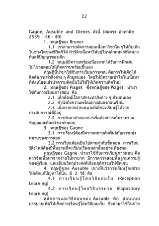 22 
Gagne, Ausuble and Dienes ดังนี้ (สมทรง สุวพานิช 
2539 : 46 - 49) 
1. ทฤษฎีของ Bruner 
1.1 เราสามารถจัดการสอนเนื้อหาวิชาใด ๆให้กับเด็ก 
ในช่วงใดของชีวิตก็ได้ ถ้ารู้จักเนื้อหาให้อยู่ในหลักเกณฑ์ที่เหมาะ 
กับสติปัญญาของเด็ก 
1.2 มนุษย์มีความพร้อมเนื่องจากได้รับการฝึกฝน 
ไม่ใช่รอคอยให้เกิดความพร้อมขึ้นเอง 
ทฤษฎีนี้นำามาใช้กับการเรียนการสอน คือการให้เด็กได้ 
คิดค้นกระทำาสิ่งต่าง ๆ ด้วยตนเอง โดยให้มีความเข้าใจในเนื้อหา 
ที่ต่อเนื่องแล้วนำาความคิดนั้นไปใช้ให้เกิดความคิดใหม่ 
2. ทฤษฎีของ Piaget ซึ่งทฤษฎีของ Piaget นำามา 
ใช้กับการเรียนการสอน คือ 
2.1 เด็กต้องมีโอกาสกระทำาสิ่งต่าง ๆ ด้วยตนเอง 
2.2 คำานึงถึงความพร้อมทางสมองก่อนเรียน 
2.3 เนื้อหาควรง่ายเหมาะที่เด็กจะเรียนรู้ได้จาก 
ประสบการณ์ที่มีอยู่ 
2.4 การค้นหาคำาตอบควรเริ่มด้วยการเก็บรวบรวม 
ข้อมูลและค้นคว้าหาคำาตอบ 
3. ทฤษฎีของ Gagne 
3.1 การเรียนรู้ต้องมีความหมายสัมพันธ์กับความมุ่ง 
หมายของการสอน 
3.2 การเรียนต้องเป็นไปตามลำาดับขั้นตอน การเรียน 
รู้สิ่งใหม่ต้องมีพื้นฐานที่จะเรียนเรื่องเหล่านั้นอย่างเพียงพอ 
ทฤษฎีของ Gagne นำามาใช้กับการเรียนการสอน คือ 
ควรจัดเนื้อหาจากง่ายไปหายาก มีการตรวจสอบพื้นฐานความรู้ 
ของผู้เรียน และเขียนวัตถุประสงค์เชิงพฤติกรรมให้ชัดเจน 
4. ทฤษฎีของ Ausuble เขาเห็นว่าการเรียนรู้จะช่วย 
ให้เด็กแก้ปัญหาได้นั้น มี 2 วิธี คือ 
4.1 ก า ร เ รีย น รู้โ ด ย วิธีย อ ม รับ (Reception 
Learning) 
4.2 กา ร เ รียนรู้โดยวิธีบร รยาย (Eapository 
Learning) 
หลักการและวิธีสอนของ Ausuble คือ สอนแบบ 
บรรยายเพื่อให้เกิดการเรียนรู้โดยวิธียอมรับ ซึ่งนำามาใช้ในการ 
 