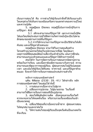 เรียนการสอนได้ คือ การช่วยให้ผู้เรียนจำาสิ่งที่ได้เรียนมาแล้ว 
โดยครูช่วยให้เห็นความเหมือนหรือความแตกต่างของความรู้ใหม่ 
และความรู้เดิม 
5. ทฤษฎีของ Dienes ทฤษฎีนี้เน้นการหยั่งรู้กับการ 
แก้ปัญหา ดังนี้ 
5.1 เด็กจะสามารถแก้ปัญหาได้ เพราะการหยั่งรู้คิด 
ได้เองโดยจัดประสบการณ์ให้คิดการเกิดการหยั่งรู้จะเป็นไปตาม 
ลักษณะของสถานการณ์ที่แก้ปัญหา 
5.2 การใช้กระบวนการแก้ปัญหาจะเป็นวิธีช่วยให้เด็ก 
ค้นพบ และแก้ปัญหาด้วยตนเอง 
ทฤษฎีของ Dienes นำามาใช้ในการสอนคือสร้าง 
โครงสร้างนามธรรมให้อยู่ในรูปธรรมมากที่สุด โดยจัดเอา 
เหตุการณ์ที่มีคุณสมบัติอย่างเดียวกันเข้าด้วยกัน เน้นการฝึกฝน 
สามารถแยกแยะด้วยตนเองและแก้ปัญหาได้ด้วยการหยั่งรู้ 
สรุปได้ว่า ในการจัดการเรียนการสอนควรจัดตามความ 
พร้อมในการเรียน และเนื้อหาต้องมีความเหมาะกับความรู้ ความ 
สามารถและพัฒนาการของผู้เรียน ผู้สอนควรสนใจผู้เรียนตลอด 
เวลา และเน้นให้ผู้เรียนได้ค้นพบ หาความรู้ และแก้ปัญหาด้วย 
ตนเอง จึงจะทำาให้การเรียนการสอนประสบความสำาเร็จ 
หลักการสอนคณิตศาสตร์ 
ยุพิน พิพิธกุล (2530 : 39 - 41) ได้กล่าวถึง หลัก 
การสอนคณิตศาสตร์ โดยสรุปได้ ดังนี้ 
1. การสอนจากเนื้อหาง่ายไปสู่ยาก 
2. เปลี่ยนจากรูปธรรม ไปสู่นามธรรม ในเรื่องที่ 
สามารถใช้สื่อการเรียนการสอนที่เป็นรูปธรรม 
3. สอนให้สัมพันธ์ความคิด เมื่อครูทบทวนเรื่องใดก็ 
ควรจะทบทวนให้หมดทั้งเรื่อง หรือรวบรวมเรื่องเหมือนกันเข้า 
เป็นหมวดหมู่ 
4. เปลี่ยนวิธีสอนที่น่าเบื่อหน่ายซำ้าซาก ผู้สอนควรสอน 
ให้สนุกสนานและน่าสนใจ 
5. ให้ความสนใจของผู้เรียนเป็นจุดเริ่มต้นเป็นแรงดลใจ 
ที่จะเรียน 
23 
 